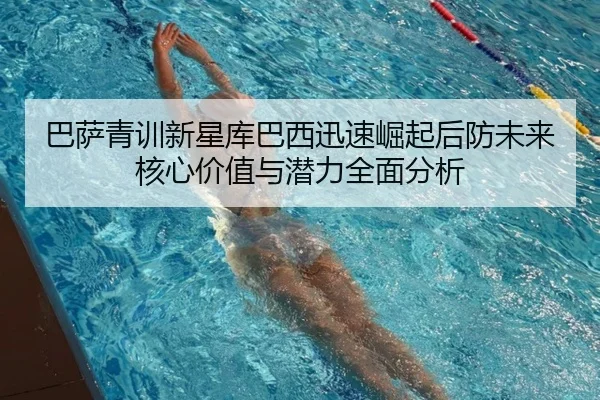 巴萨青训新星库巴西迅速崛起后防未来核心价值与潜力全面分析