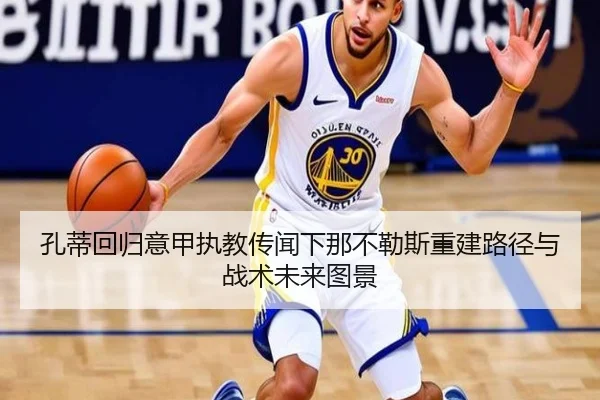 孔蒂回归意甲执教传闻下那不勒斯重建路径与战术未来图景