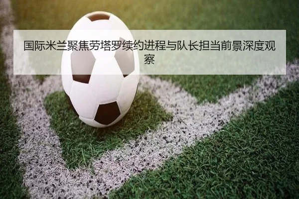 国际米兰聚焦劳塔罗续约进程与队长担当前景深度观察